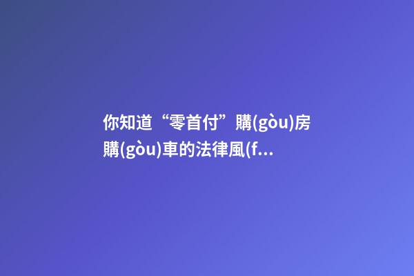 你知道“零首付”購(gòu)房購(gòu)車的法律風(fēng)險(xiǎn)嗎？